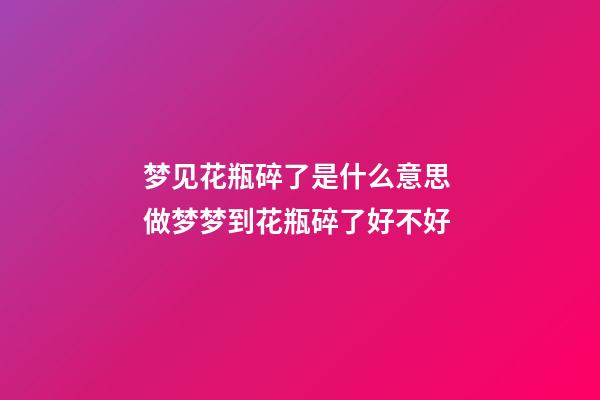 梦见花瓶碎了是什么意思 做梦梦到花瓶碎了好不好